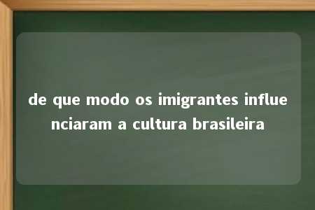 de que modo os imigrantes influenciaram a cultura brasileira