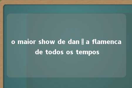 o maior show de dança flamenca de todos os tempos