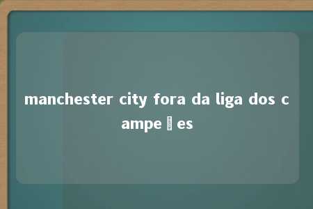 manchester city fora da liga dos campeões