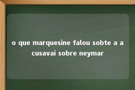 o que marquesine falou sobte a acusavai sobre neymar