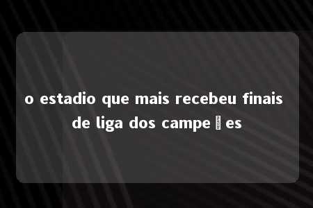 o estadio que mais recebeu finais de liga dos campeões