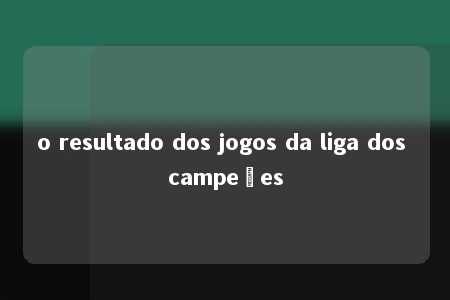 o resultado dos jogos da liga dos campeões