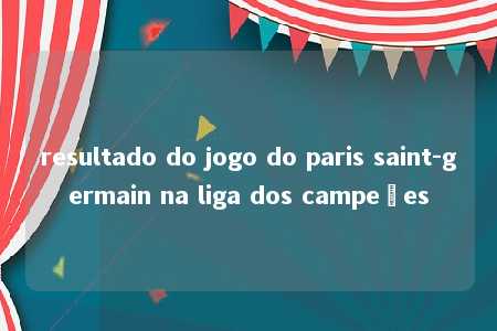 resultado do jogo do paris saint-germain na liga dos campeões