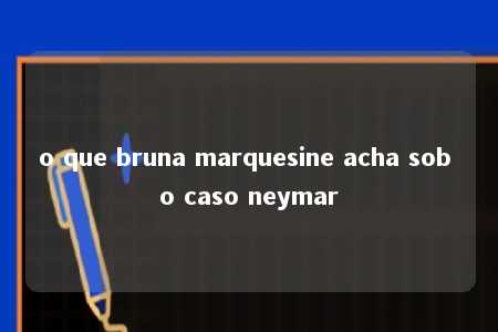 o que bruna marquesine acha sob o caso neymar