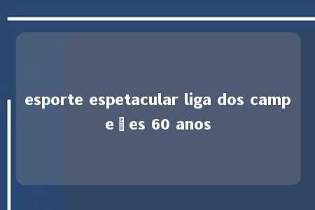 esporte espetacular liga dos campeões 60 anos