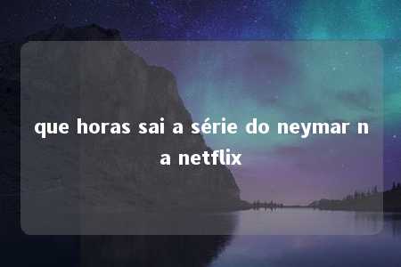 que horas sai a série do neymar na netflix