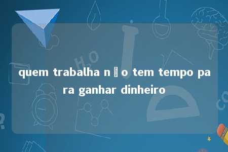 quem trabalha não tem tempo para ganhar dinheiro