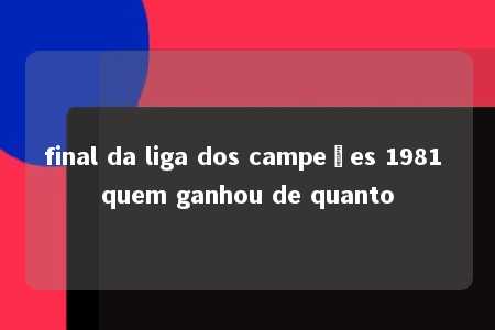 final da liga dos campeões 1981 quem ganhou de quanto