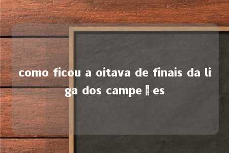 como ficou a oitava de finais da liga dos campeões