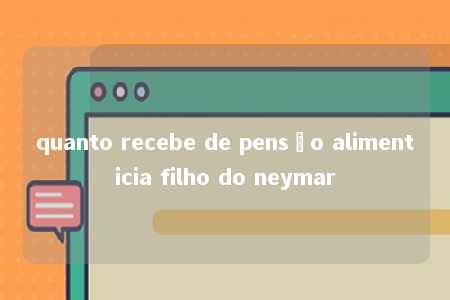 quanto recebe de pensão alimenticia filho do neymar