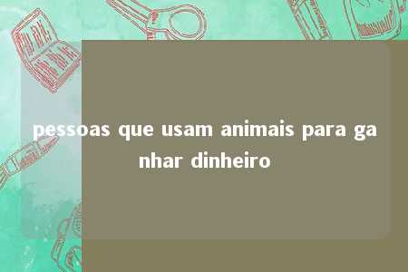 pessoas que usam animais para ganhar dinheiro