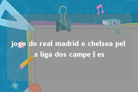 jogo do real madrid e chelsea pela liga dos campeões