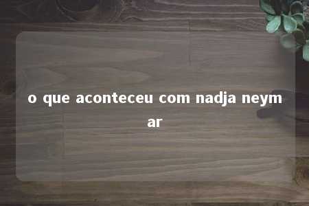 o que aconteceu com nadja neymar