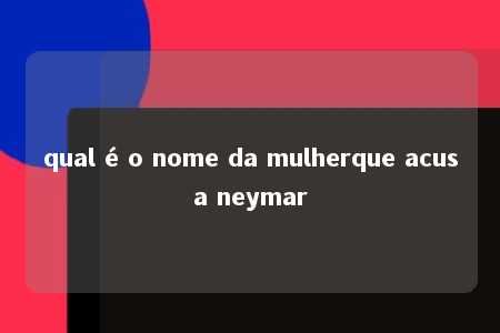 qual é o nome da mulherque acusa neymar