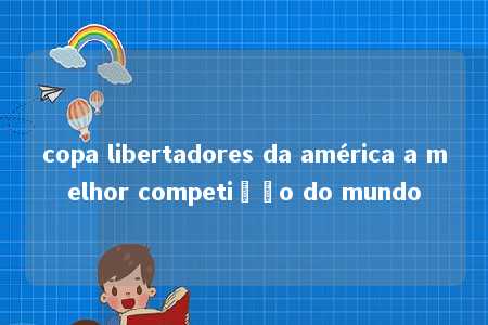 copa libertadores da américa a melhor competição do mundo