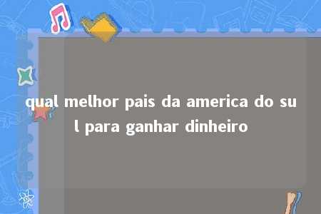 qual melhor pais da america do sul para ganhar dinheiro