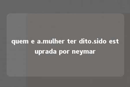 quem e a.mulher ter dito.sido estuprada por neymar