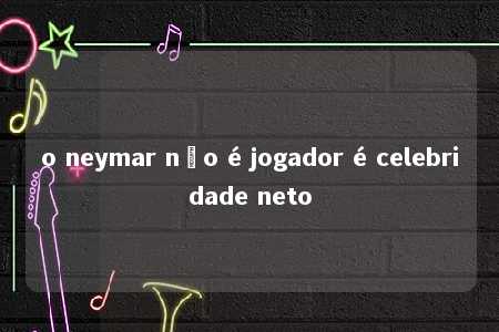 o neymar não é jogador é celebridade neto