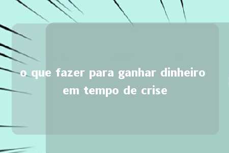 o que fazer para ganhar dinheiro em tempo de crise