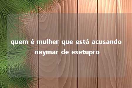 quem é mulher que está acusando neymar de esetupro