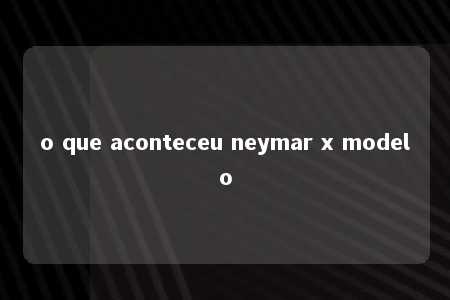 o que aconteceu neymar x modelo