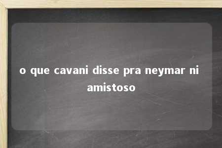 o que cavani disse pra neymar ni amistoso