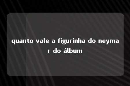 quanto vale a figurinha do neymar do álbum