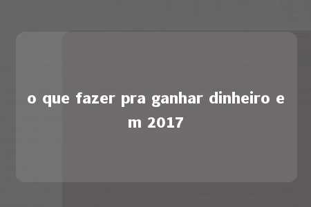 o que fazer pra ganhar dinheiro em 2017