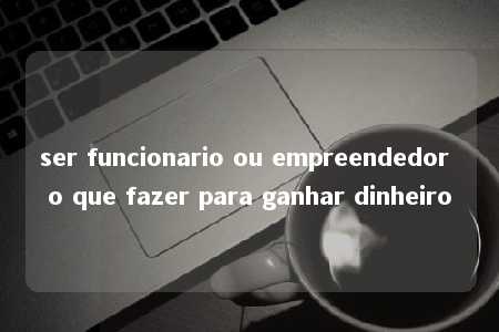 ser funcionario ou empreendedor o que fazer para ganhar dinheiro