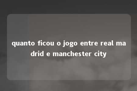 quanto ficou o jogo entre real madrid e manchester city