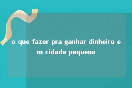 o que fazer pra ganhar dinheiro em cidade pequena