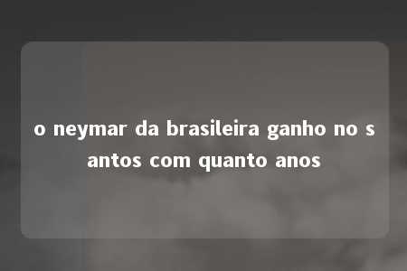 o neymar da brasileira ganho no santos com quanto anos